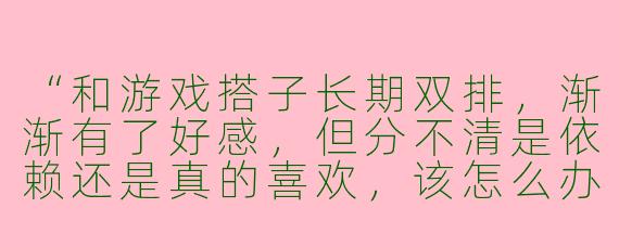 “和游戏搭子长期双排，渐渐有了好感，但分不清是依赖还是真的喜欢，该怎么办？”
