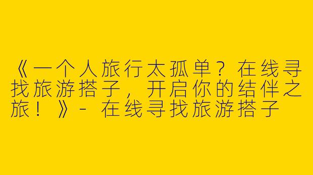 《一个人旅行太孤单？在线寻找旅游搭子，开启你的结伴之旅！》-在线寻找旅游搭子