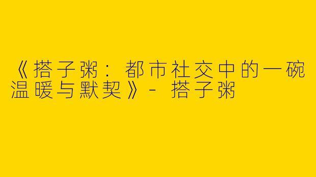 《搭子粥：都市社交中的一碗温暖与默契》-搭子粥