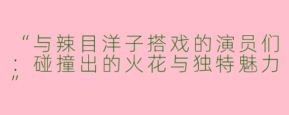 “与辣目洋子搭戏的演员们：碰撞出的火花与独特魅力”