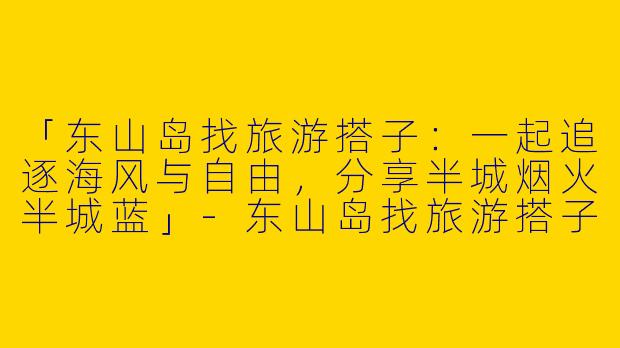 「东山岛找旅游搭子：一起追逐海风与自由，分享半城烟火半城蓝」-东山岛找旅游搭子