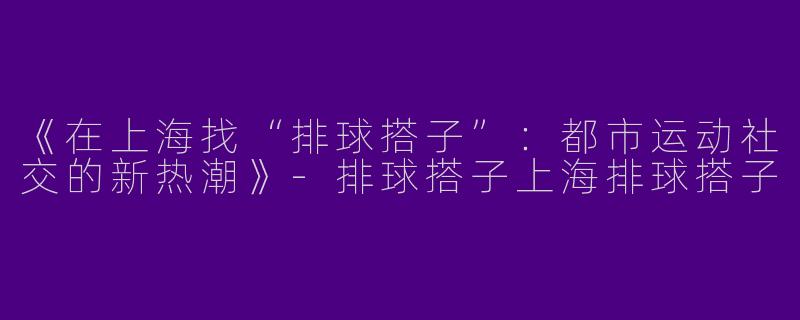 《在上海找“排球搭子”：都市运动社交的新热潮》-排球搭子上海排球搭子
