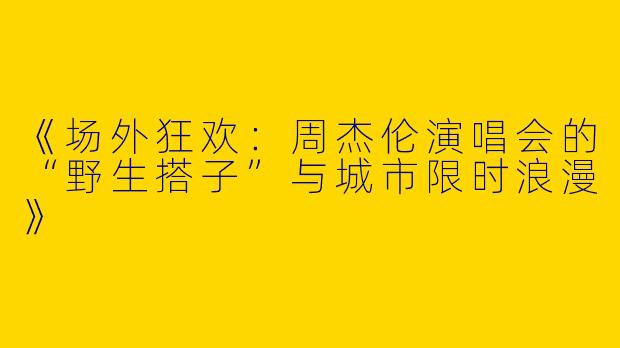 《场外狂欢：周杰伦演唱会的“野生搭子”与城市限时浪漫》