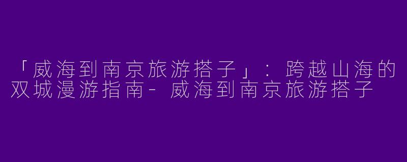 「威海到南京旅游搭子」：跨越山海的双城漫游指南-威海到南京旅游搭子