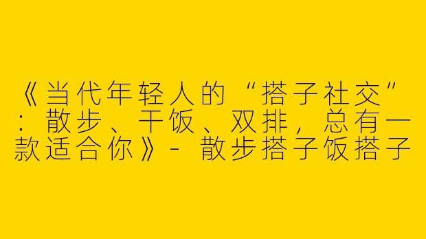 《当代年轻人的“搭子社交”：散步、干饭、双排，总有一款适合你》-散步搭子饭搭子双排搭子