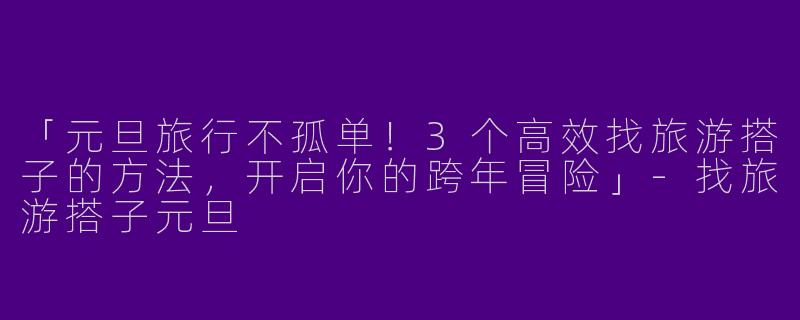 「元旦旅行不孤单！3个高效找旅游搭子的方法，开启你的跨年冒险」-找旅游搭子元旦