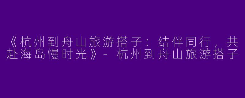 《杭州到舟山旅游搭子：结伴同行，共赴海岛慢时光》-杭州到舟山旅游搭子