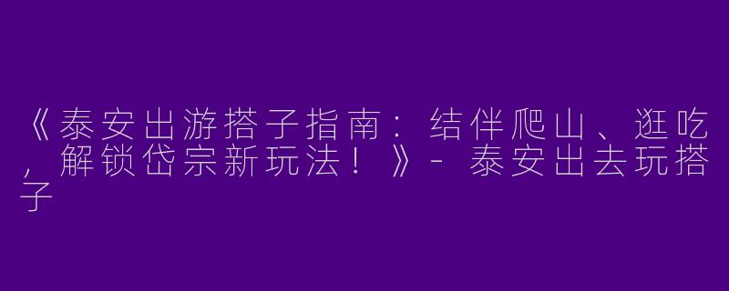 《泰安出游搭子指南：结伴爬山、逛吃，解锁岱宗新玩法！》-泰安出去玩搭子