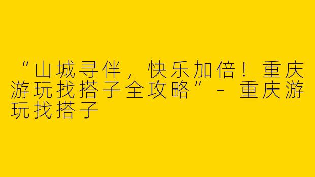 “山城寻伴，快乐加倍！重庆游玩找搭子全攻略”-重庆游玩找搭子