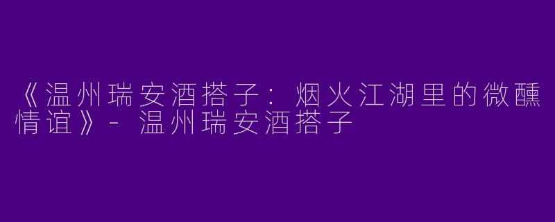 《温州瑞安酒搭子：烟火江湖里的微醺情谊》-温州瑞安酒搭子
