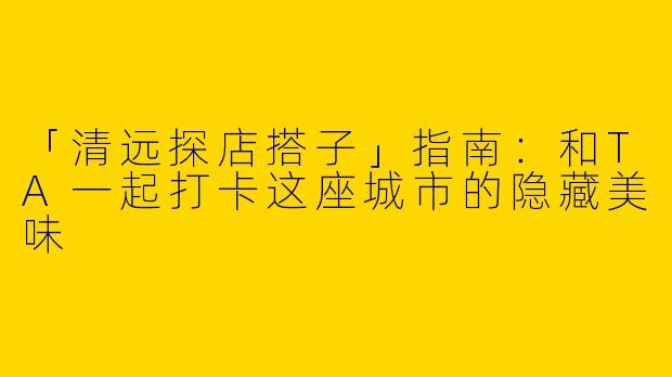 「清远探店搭子」指南：和TA一起打卡这座城市的隐藏美味