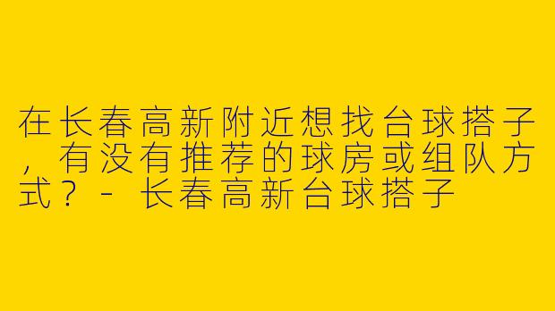 在长春高新附近想找台球搭子，有没有推荐的球房或组队方式？-长春高新台球搭子