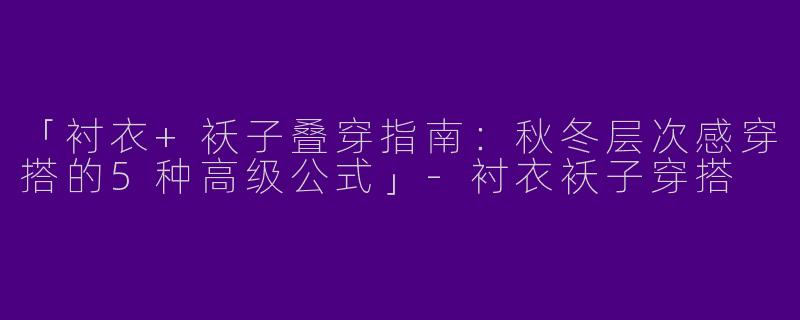 「衬衣+袄子叠穿指南：秋冬层次感穿搭的5种高级公式」-衬衣袄子穿搭