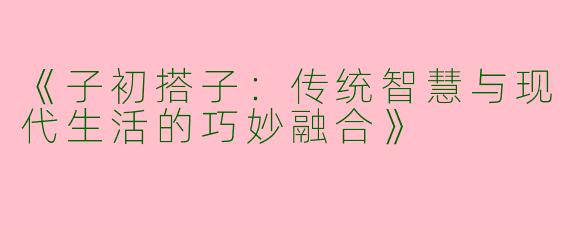 《子初搭子：传统智慧与现代生活的巧妙融合》