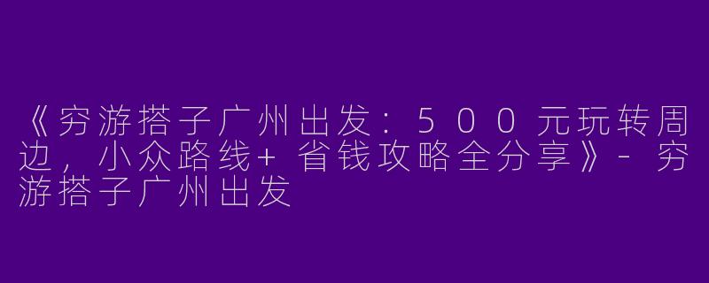 《穷游搭子广州出发：500元玩转周边，小众路线+省钱攻略全分享》-穷游搭子广州出发