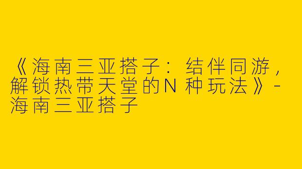 《海南三亚搭子：结伴同游，解锁热带天堂的N种玩法》-海南三亚搭子