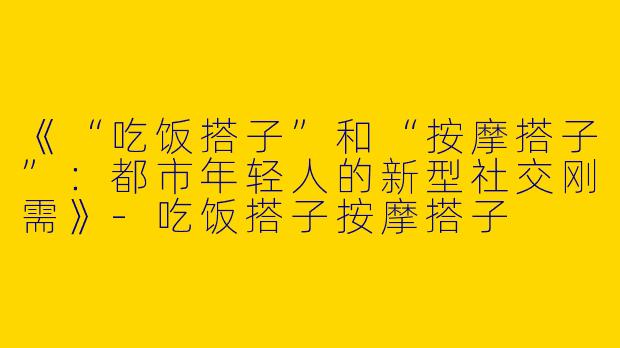 《“吃饭搭子”和“按摩搭子”：都市年轻人的新型社交刚需》-吃饭搭子按摩搭子