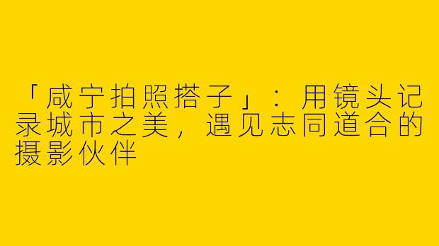 「咸宁拍照搭子」：用镜头记录城市之美，遇见志同道合的摄影伙伴