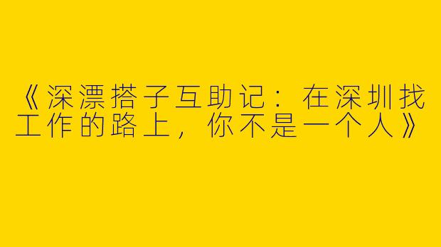 《深漂搭子互助记：在深圳找工作的路上，你不是一个人》