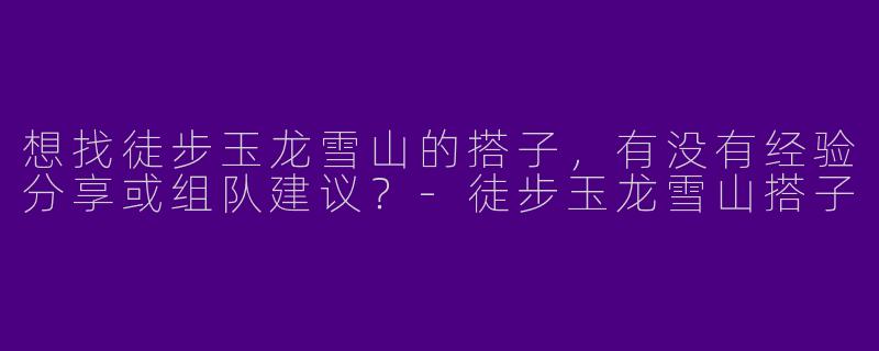 想找徒步玉龙雪山的搭子，有没有经验分享或组队建议？-徒步玉龙雪山搭子