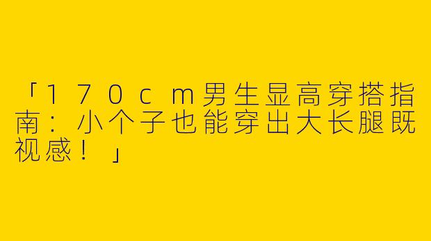 「170cm男生显高穿搭指南：小个子也能穿出大长腿既视感！」