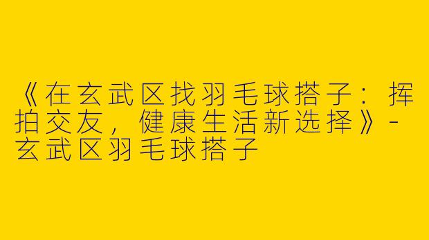 《在玄武区找羽毛球搭子：挥拍交友，健康生活新选择》-玄武区羽毛球搭子