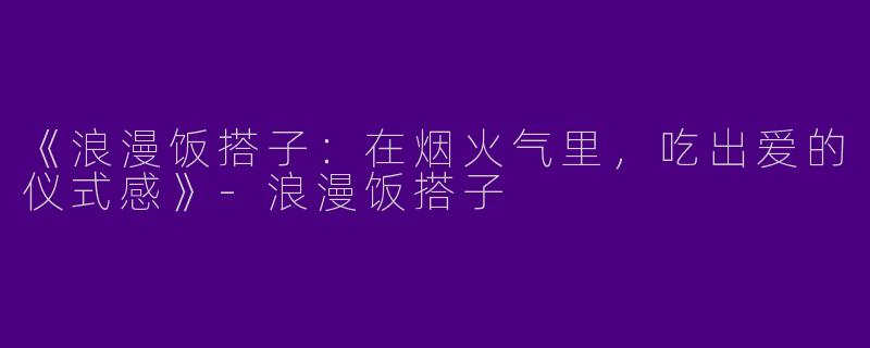 《浪漫饭搭子：在烟火气里，吃出爱的仪式感》-浪漫饭搭子