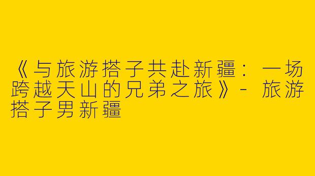 《与旅游搭子共赴新疆：一场跨越天山的兄弟之旅》