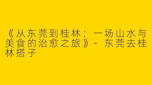 《从东莞到桂林：一场山水与美食的治愈之旅》-东莞去桂林搭子
