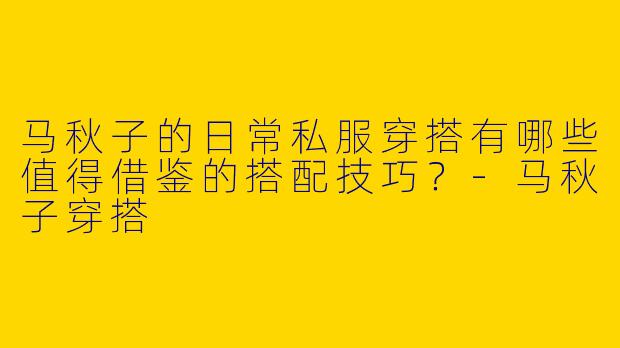 马秋子的日常私服穿搭有哪些值得借鉴的搭配技巧？-马秋子穿搭