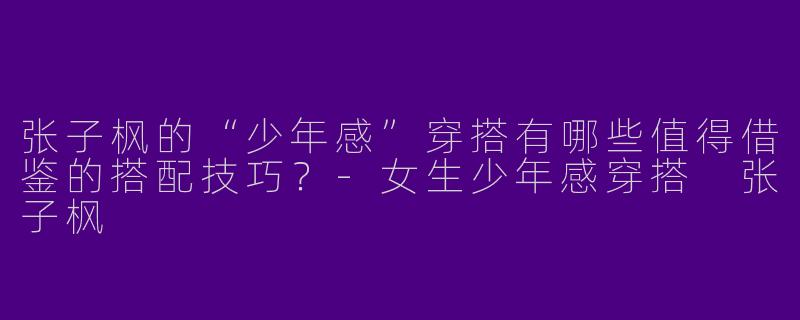 张子枫的“少年感”穿搭有哪些值得借鉴的搭配技巧？-女生少年感穿搭 张子枫