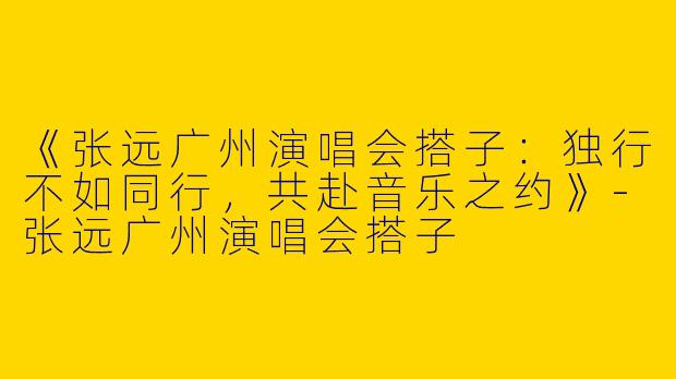 《张远广州演唱会搭子：独行不如同行，共赴音乐之约》-张远广州演唱会搭子