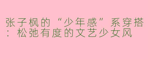 张子枫的“少年感”系穿搭：松弛有度的文艺少女风