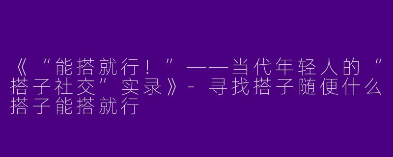 《“能搭就行！”——当代年轻人的“搭子社交”实录》-寻找搭子随便什么搭子能搭就行