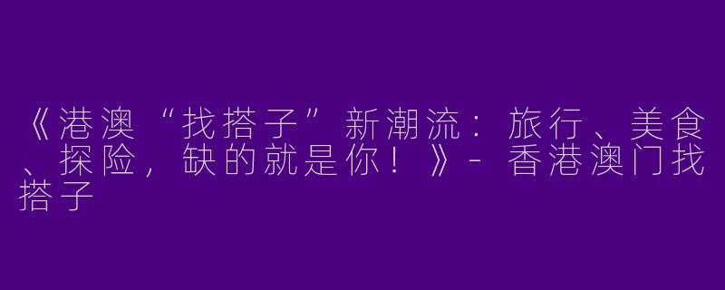 《港澳“找搭子”新潮流：旅行、美食、探险，缺的就是你！》-香港澳门找搭子