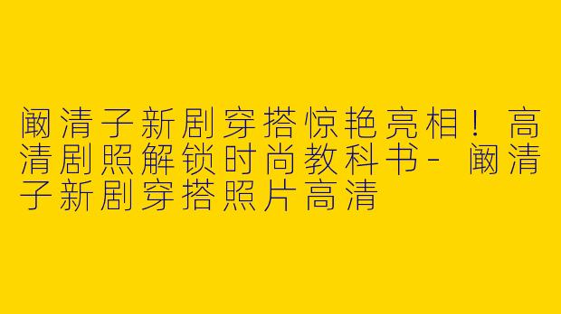阚清子新剧穿搭惊艳亮相！高清剧照解锁时尚教科书-阚清子新剧穿搭照片高清