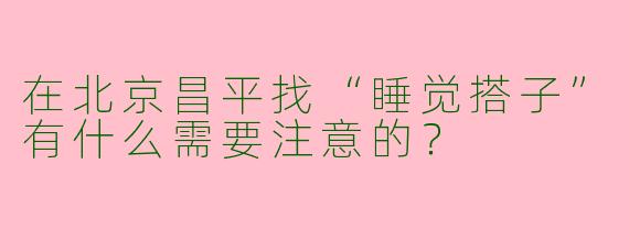 在北京昌平找“睡觉搭子”有什么需要注意的？
