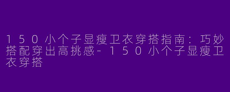 150小个子显瘦卫衣穿搭指南：巧妙搭配穿出高挑感-150小个子显瘦卫衣穿搭