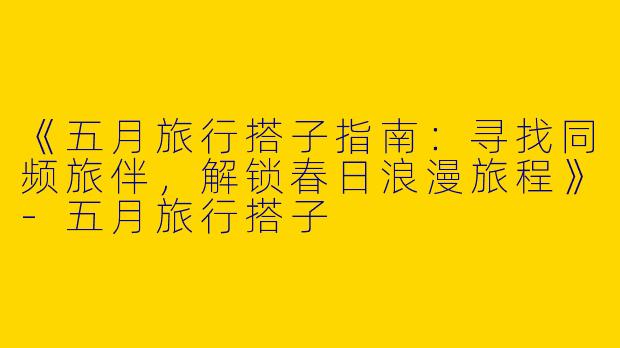 《五月旅行搭子指南：寻找同频旅伴，解锁春日浪漫旅程》-五月旅行搭子