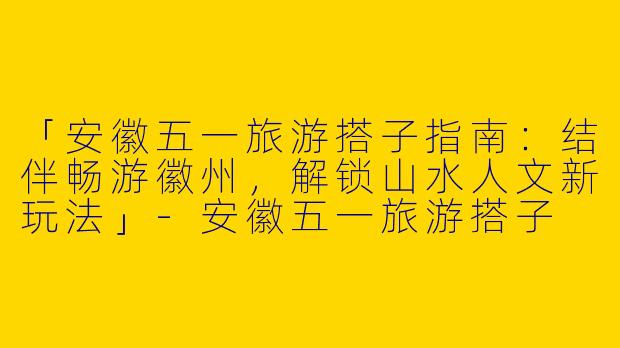 「安徽五一旅游搭子指南：结伴畅游徽州，解锁山水人文新玩法」-安徽五一旅游搭子
