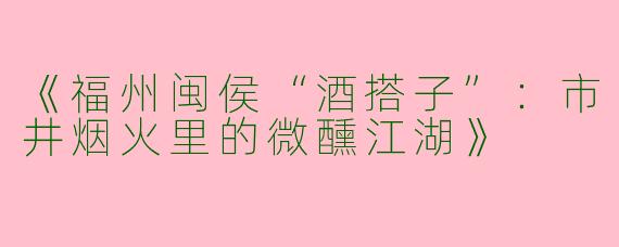 《福州闽侯“酒搭子”：市井烟火里的微醺江湖》