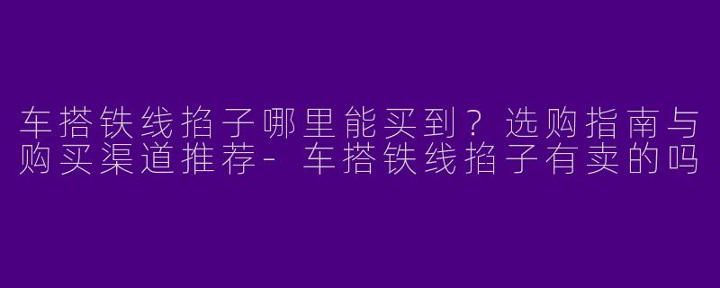 车搭铁线掐子哪里能买到？选购指南与购买渠道推荐-车搭铁线掐子有卖的吗