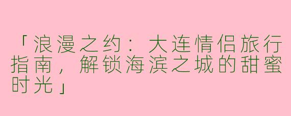 「浪漫之约：大连情侣旅行指南，解锁海滨之城的甜蜜时光」