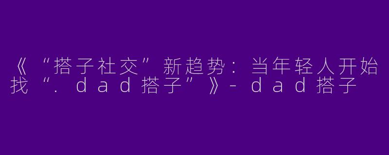 《“搭子社交”新趋势：当年轻人开始找“.dad搭子”》-dad搭子
