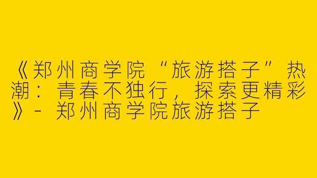 《郑州商学院“旅游搭子”热潮：青春不独行，探索更精彩》-郑州商学院旅游搭子
