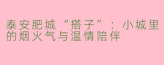 泰安肥城“搭子”：小城里的烟火气与温情陪伴