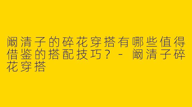 阚清子的碎花穿搭有哪些值得借鉴的搭配技巧？