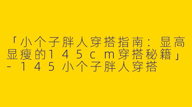 「小个子胖人穿搭指南：显高显瘦的145cm穿搭秘籍」-145小个子胖人穿搭
