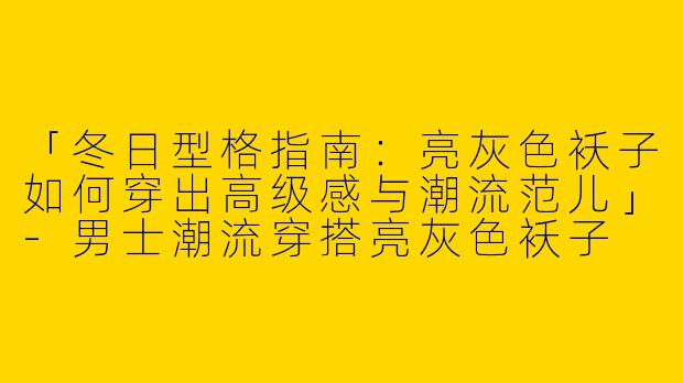 「冬日型格指南：亮灰色袄子如何穿出高级感与潮流范儿」-男士潮流穿搭亮灰色袄子
