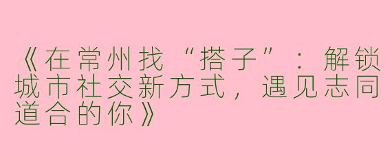 《在常州找“搭子”：解锁城市社交新方式，遇见志同道合的你》